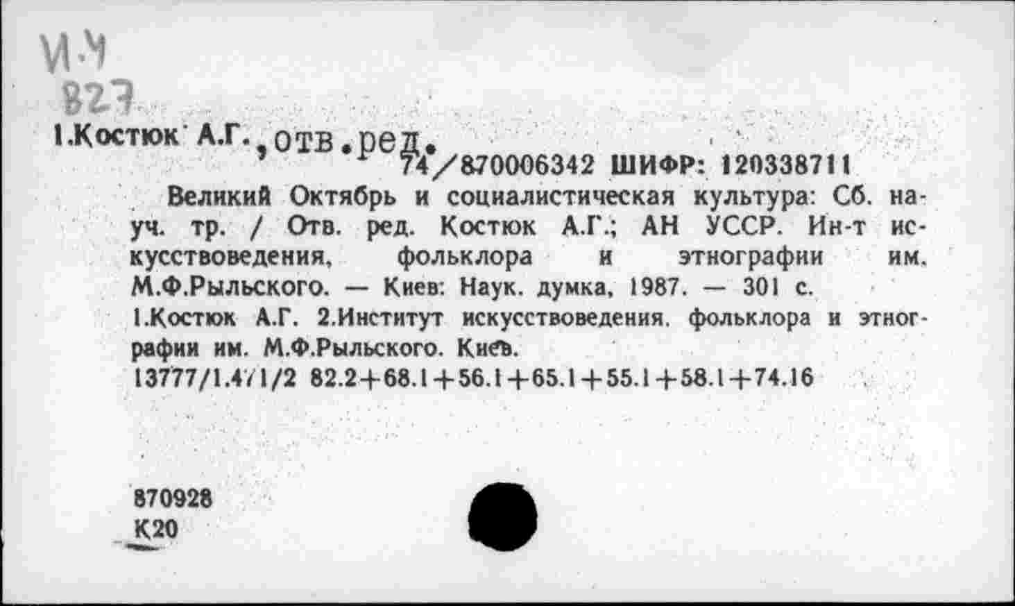 ﻿
вгэ
ЬКостюк'А.Г. отв.ред.
’	74/870006342 ШИФР: 120338711
Великий Октябрь и социалистическая культура: Сб. науч. тр. / Отв. ред. Костюк А.Г.; АН УССР. Ин-т искусствоведения, фольклора и этнографии	им.
М.Ф.РЫЛЬСКОГО. — Киев: Наук, думка, 1987. — 301 с.
1.Костюк А.Г. 2.Институт искусствоведения, фольклора и этнографии им. М.Ф.Рыльского. Киев.
13777/1.4/1/2 82.2+68.1+56.1+65.Ц-55.1+58.1+74.16
870928
К20